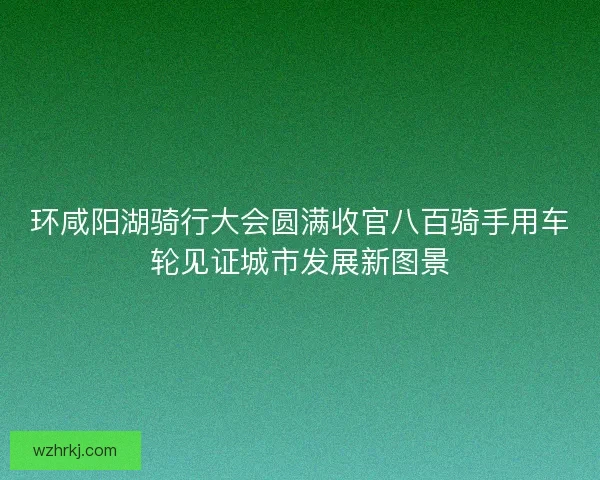环咸阳湖骑行大会圆满收官八百骑手用车轮见证城市发展新图景