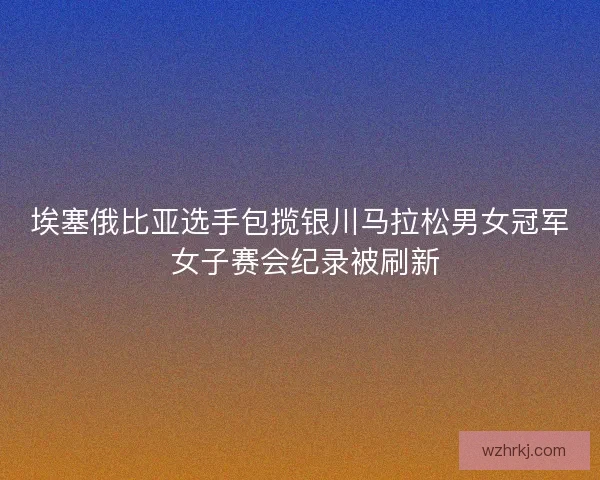 埃塞俄比亚选手包揽银川马拉松男女冠军 女子赛会纪录被刷新