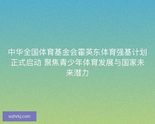 中华全国体育基金会霍英东体育强基计划正式启动 聚焦青少年体育发展与国家未来潜力