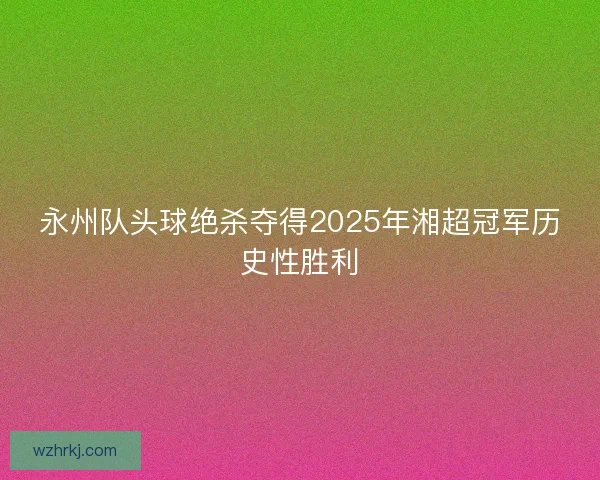 永州队头球绝杀夺得2025年湘超冠军历史性胜利
