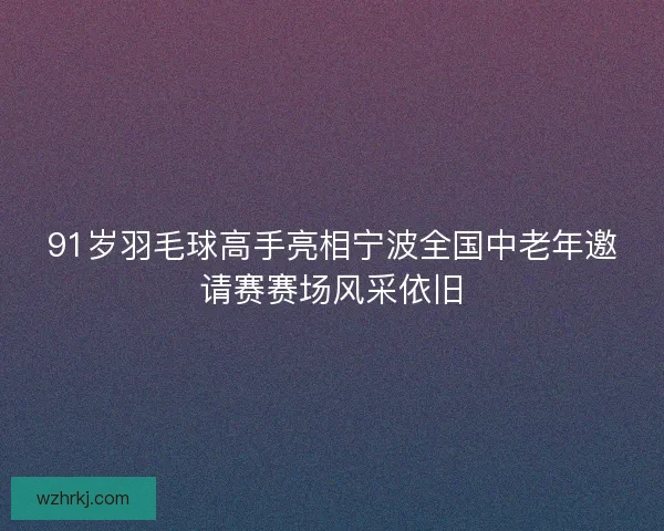 91岁羽毛球高手亮相宁波全国中老年邀请赛赛场风采依旧