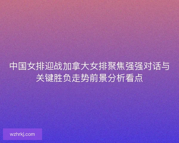 中国女排迎战加拿大女排聚焦强强对话与关键胜负走势前景分析看点